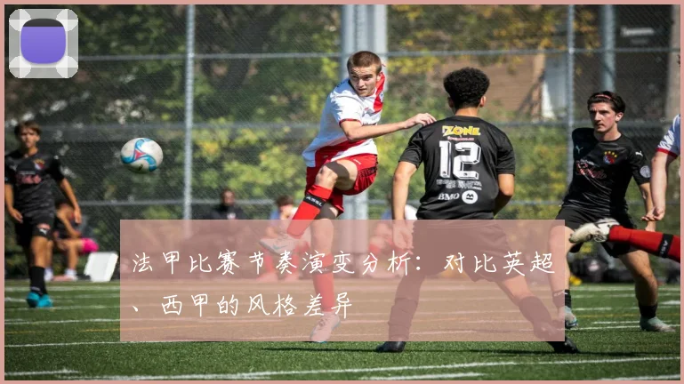 法甲比赛节奏演变分析:对比英超、西甲的风格差异