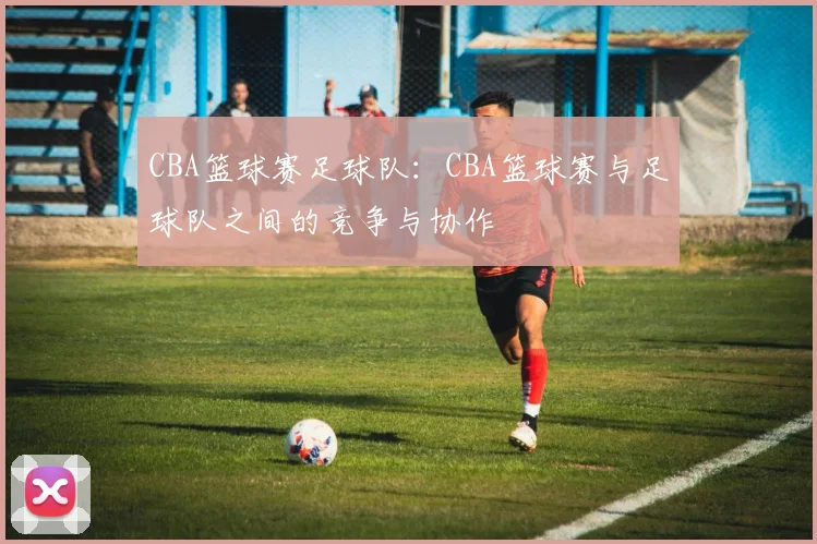 CBA篮球赛足球队：CBA篮球赛与足球队之间的竞争与协作