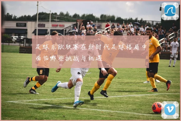 足球东欧联赛在新时代足球格局中面临哪些挑战与机遇