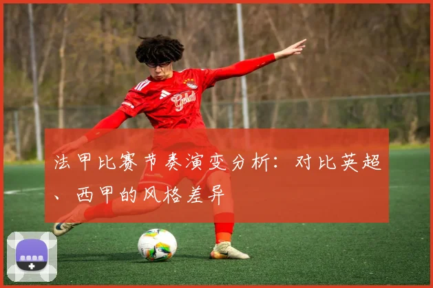 法甲比赛节奏演变分析:对比英超、西甲的风格差异