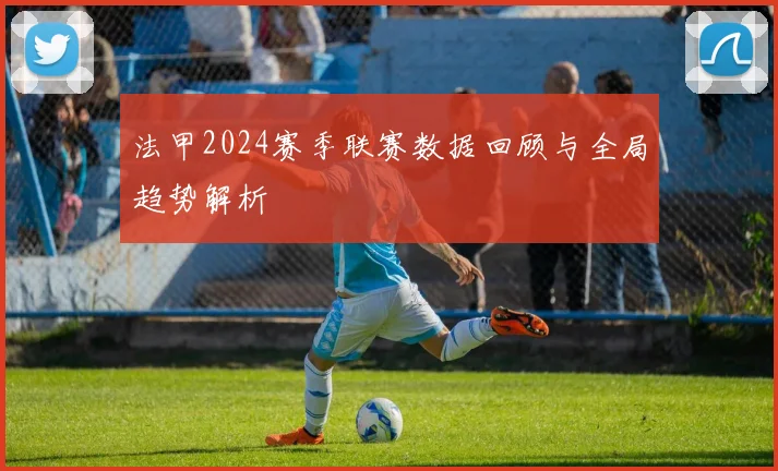 法甲2024赛季联赛数据回顾与全局趋势解析