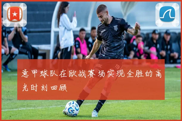 意甲球队在欧战赛场实现全胜的高光时刻回顾