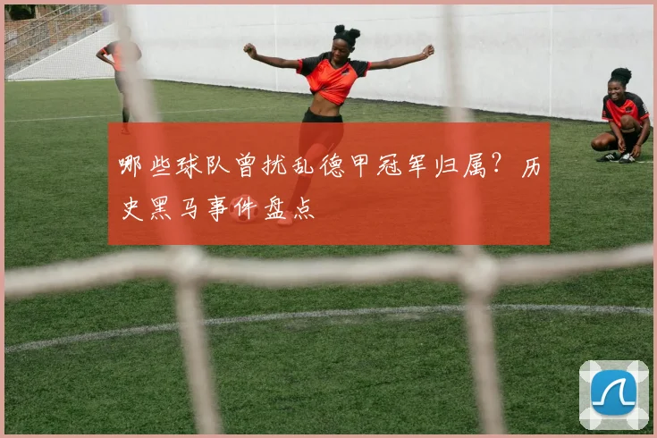 哪些球队曾扰乱德甲冠军归属？历史黑马事件盘点