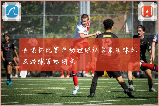 世俱杯比赛单场控球纪录最高球队及控球策略研究